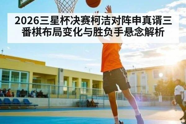 2026三星杯决赛柯洁对阵申真谞三番棋布局变化与胜负手悬念解析 | kaiyun